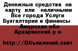 Денежные средства  на  карту  или   наличными - Все города Услуги » Бухгалтерия и финансы   . Амурская обл.,Архаринский р-н